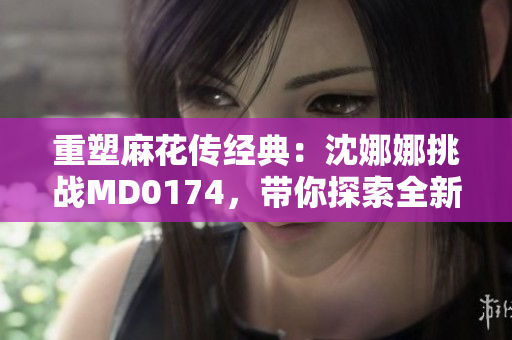 重塑麻花传经典：沈娜娜挑战MD0174，带你探索全新故事世界