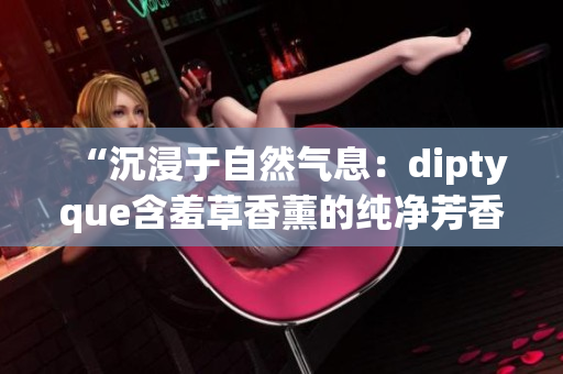 “沉浸于自然气息：diptyque含羞草香薰的纯净芳香与温和魅力”