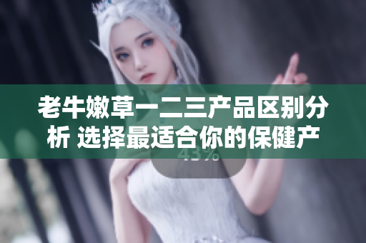 老牛嫩草一二三产品区别分析 选择最适合你的保健产品