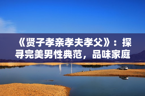 《贤子孝亲孝夫孝父》：探寻完美男性典范，品味家庭和谐之道。