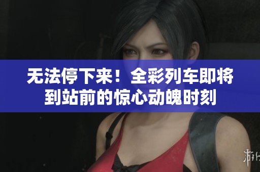 无法停下来！全彩列车即将到站前的惊心动魄时刻