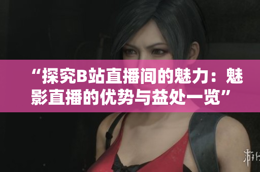 “探究B站直播间的魅力：魅影直播的优势与益处一览”