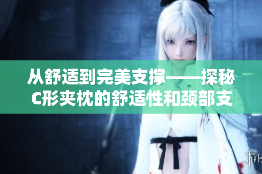 从舒适到完美支撑——探秘C形夹枕的舒适性和颈部支撑效果
