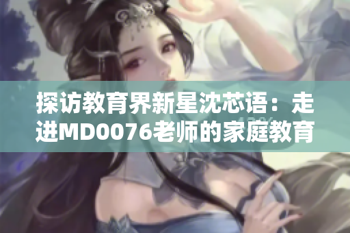 探访教育界新星沈芯语：走进MD0076老师的家庭教育秘籍