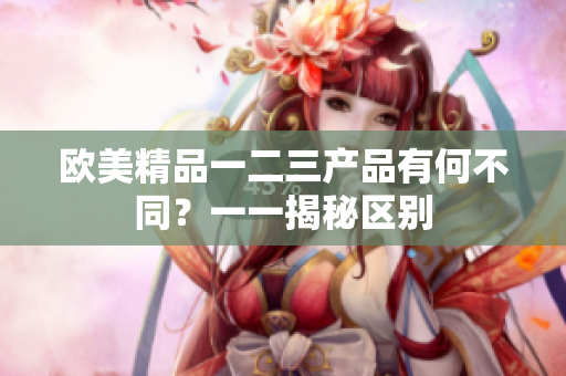 欧美精品一二三产品有何不同？一一揭秘区别