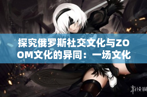 探究俄罗斯社交文化与ZOOM文化的异同：一场文化碰撞的深度分析