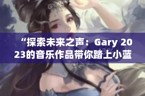 “探索未来之声：Gary 2023的音乐作品带你踏上小蓝彩虹之旅”