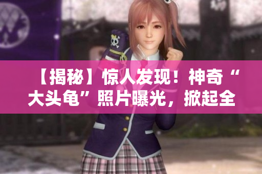 【揭秘】惊人发现！神奇“大头龟”照片曝光，掀起全球热议【独家图解】
