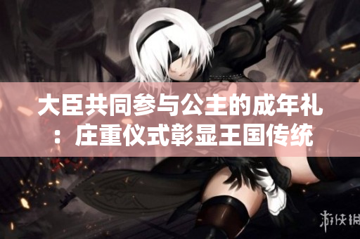 大臣共同参与公主的成年礼：庄重仪式彰显王国传统