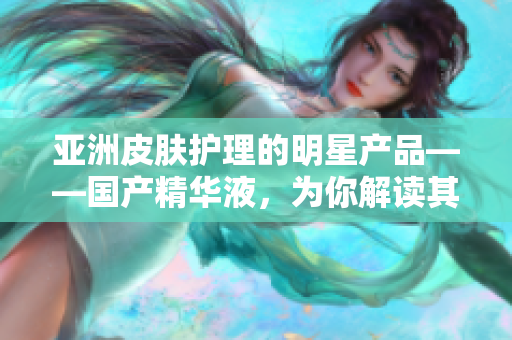 亚洲皮肤护理的明星产品——国产精华液，为你解读其不可忽视的多重益处