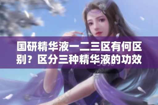 国研精华液一二三区有何区别？区分三种精华液的功效及适用场景