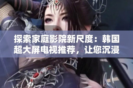 探索家庭影院新尺度：韩国超大屏电视推荐，让您沉浸身临其境