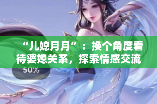 “儿媳月月”：换个角度看待婆媳关系，探索情感交流之道