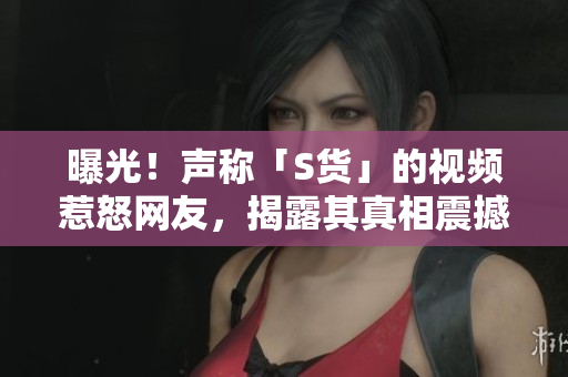 曝光！声称「S货」的视频惹怒网友，揭露其真相震撼！