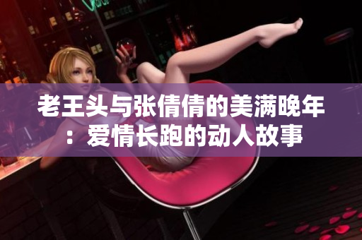 老王头与张倩倩的美满晚年：爱情长跑的动人故事