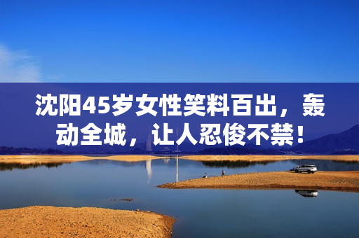 沈阳45岁女性笑料百出，轰动全城，让人忍俊不禁！