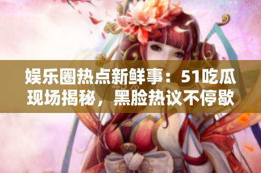 娱乐圈热点新鲜事：51吃瓜现场揭秘，黑脸热议不停歇