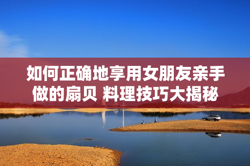 如何正确地享用女朋友亲手做的扇贝 料理技巧大揭秘