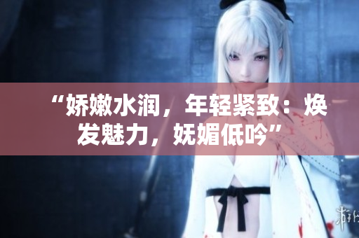“娇嫩水润，年轻紧致：焕发魅力，妩媚低吟”