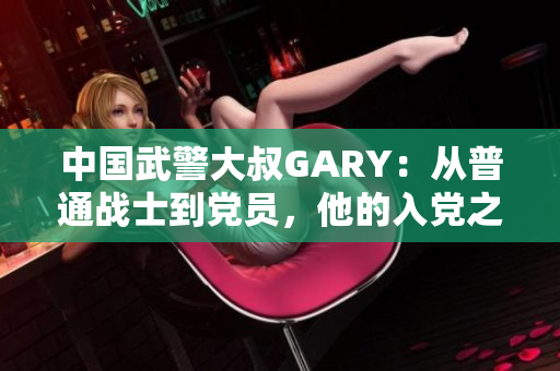 中国武警大叔GARY：从普通战士到党员，他的入党之路