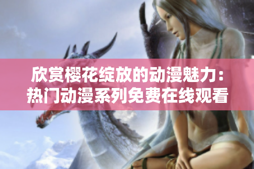 欣赏樱花绽放的动漫魅力：热门动漫系列免费在线观看平台