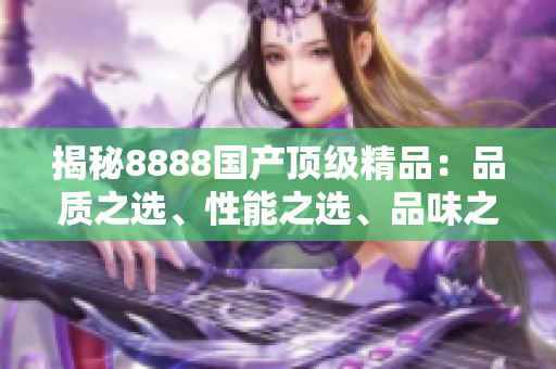揭秘8888国产顶级精品：品质之选、性能之选、品味之选，带您探寻最优产品！