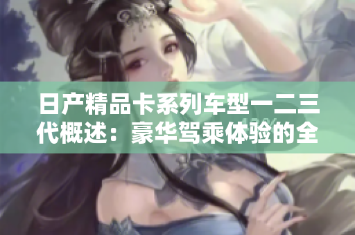 日产精品卡系列车型一二三代概述：豪华驾乘体验的全面揭秘