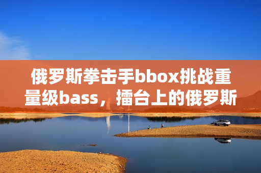 俄罗斯拳击手bbox挑战重量级bass，擂台上的俄罗斯之战