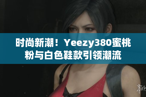 时尚新潮！Yeezy380蜜桃粉与白色鞋款引领潮流