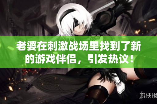 老婆在刺激战场里找到了新的游戏伴侣，引发热议！
