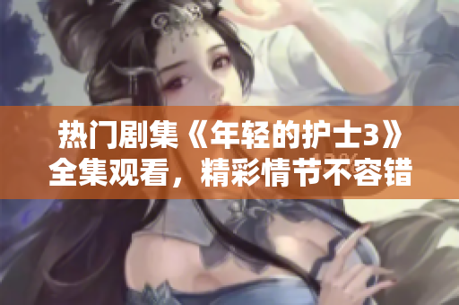 热门剧集《年轻的护士3》全集观看，精彩情节不容错过！