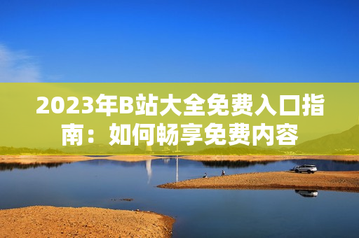 2023年B站大全免费入口指南：如何畅享免费内容