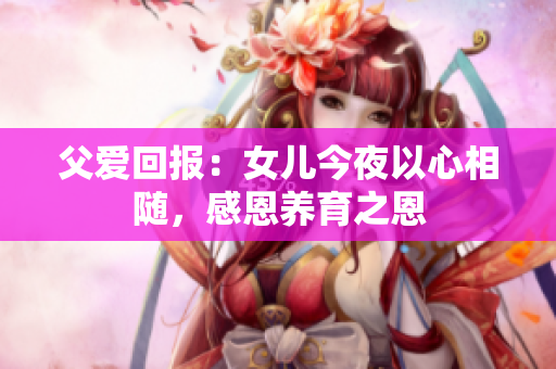 父爱回报：女儿今夜以心相随，感恩养育之恩