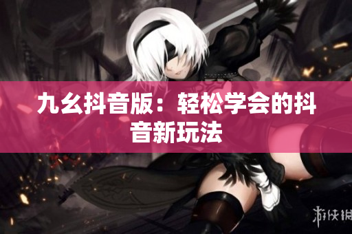 九幺抖音版：轻松学会的抖音新玩法