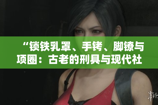 “锁铁乳罩、手铐、脚镣与项圈：古老的刑具与现代社会的反思”