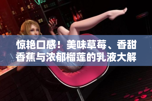 惊艳口感！美味草莓、香甜香蕉与浓郁榴莲的乳液大解密！