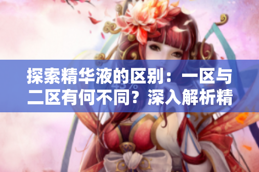 探索精华液的区别：一区与二区有何不同？深入解析精华液产品的差异和特点