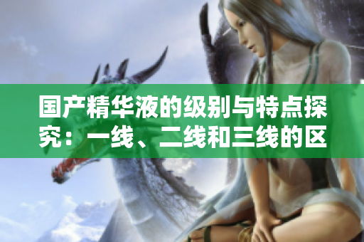 国产精华液的级别与特点探究：一线、二线和三线的区别详解