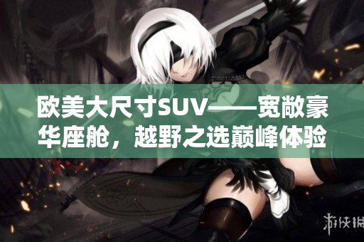 欧美大尺寸SUV——宽敞豪华座舱，越野之选巅峰体验
