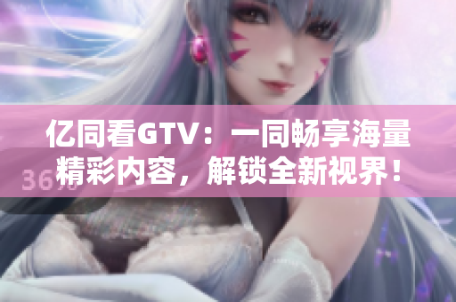 亿同看GTV：一同畅享海量精彩内容，解锁全新视界！