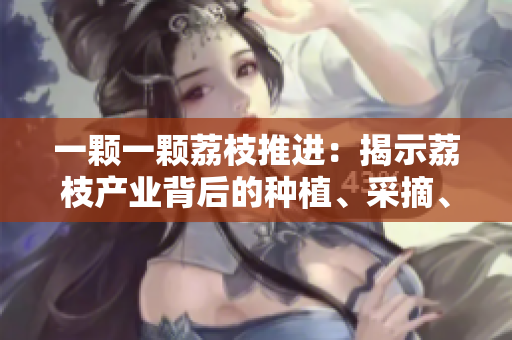 一颗一颗荔枝推进：揭示荔枝产业背后的种植、采摘、销售全过程