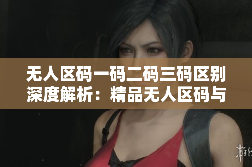 无人区码一码二码三码区别深度解析：精品无人区码与其它码之间的本质差异