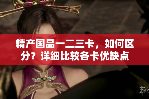 精产国品一二三卡，如何区分？详细比较各卡优缺点