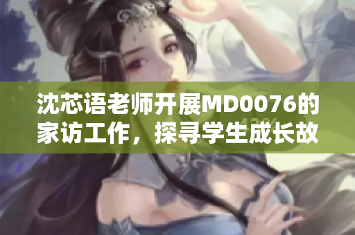 沈芯语老师开展MD0076的家访工作，探寻学生成长故事