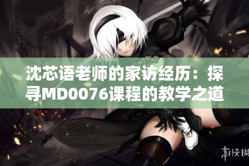 沈芯语老师的家访经历：探寻MD0076课程的教学之道