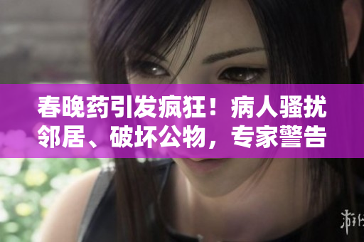春晚药引发疯狂！病人骚扰邻居、破坏公物，专家警告其潜在危险