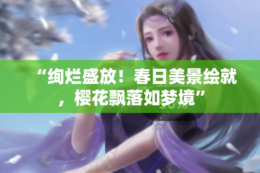 “绚烂盛放！春日美景绘就，樱花飘落如梦境”