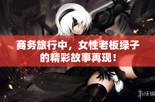 商务旅行中，女性老板绿子的精彩故事再现！