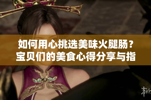 如何用心挑选美味火腿肠？宝贝们的美食心得分享与指南