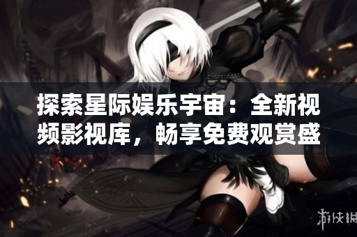 探索星际娱乐宇宙：全新视频影视库，畅享免费观赏盛宴